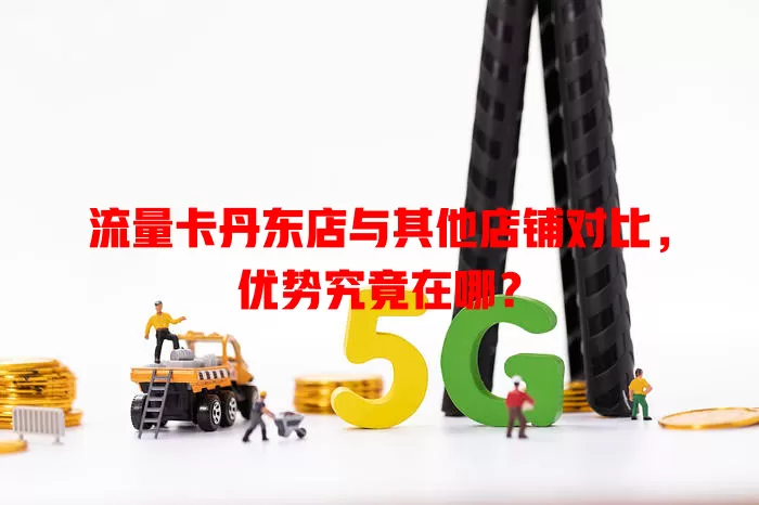 流量卡丹东店与其他店铺对比，优势究竟在哪？