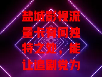 盐城影视流量卡有何独特之处，能让追剧党为之疯狂？