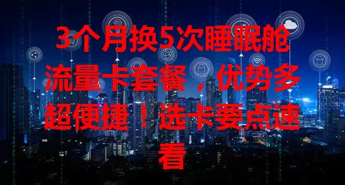 3个月换5次睡眠舱流量卡套餐，优势多超便捷！选卡要点速看