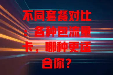 不同套餐对比：各种包流量卡，哪种更适合你？