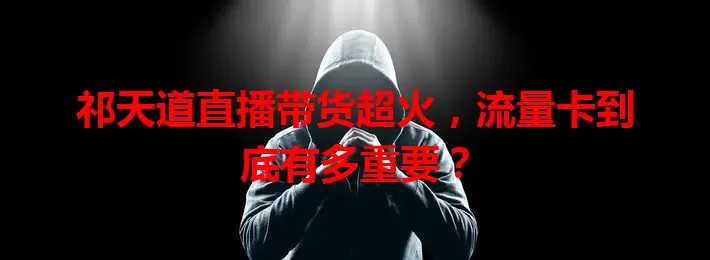 祁天道直播带货超火，流量卡到底有多重要？