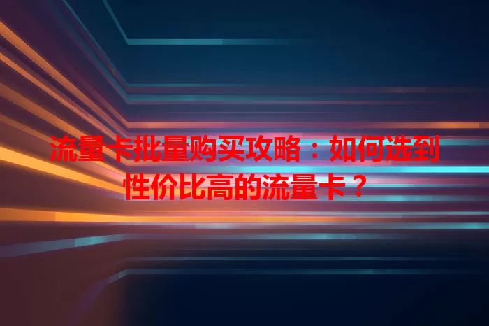 流量卡批量购买攻略：如何选到性价比高的流量卡？