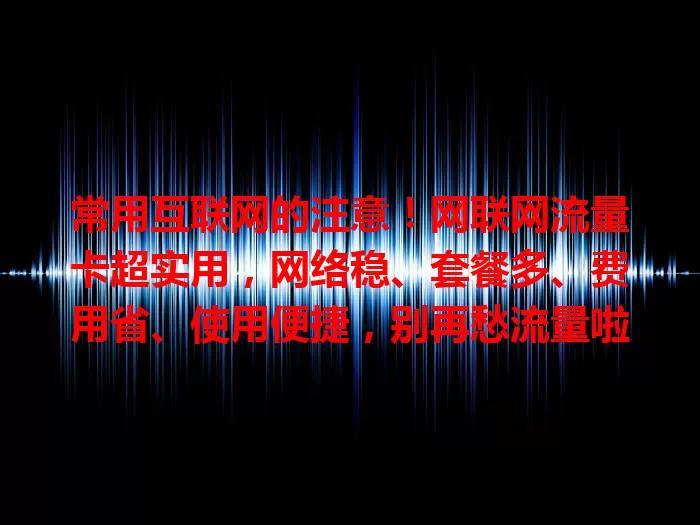 常用互联网的注意！网联网流量卡超实用，网络稳、套餐多、费用省、使用便捷，别再愁流量啦