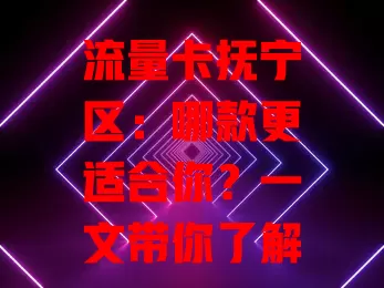 流量卡抚宁区：哪款更适合你？一文带你了解！