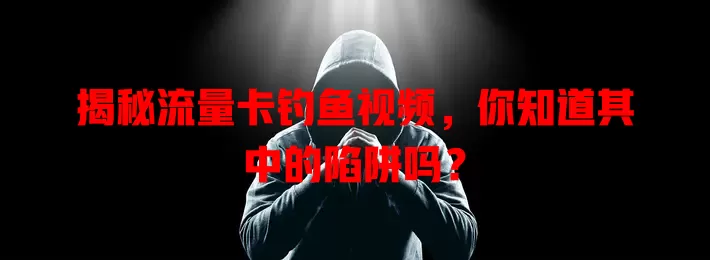 揭秘流量卡钓鱼视频，你知道其中的陷阱吗？