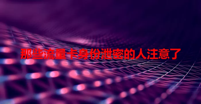 那些流量卡身份泄密的人注意了
