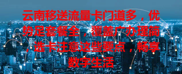 云南移送流量卡门道多，优势足套餐全，覆盖广办理简，选卡注意这些要点，畅享数字生活