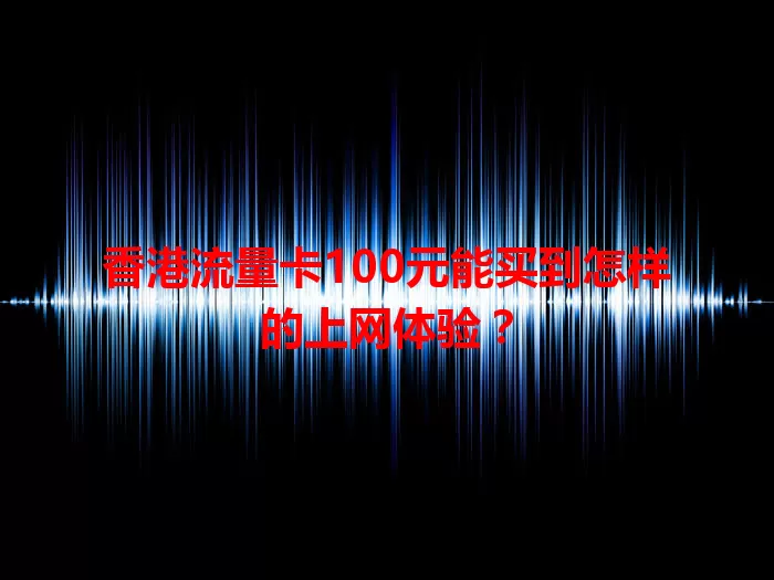 香港流量卡100元能买到怎样的上网体验？
