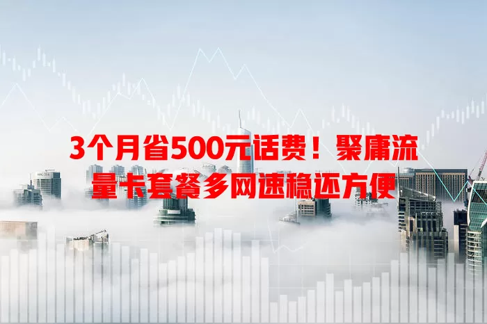3个月省500元话费！聚庸流量卡套餐多网速稳还方便