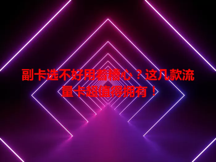副卡选不好用着糟心？这几款流量卡超值得拥有！