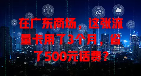 在广东商场，这张流量卡用了3个月，省了500元话费？