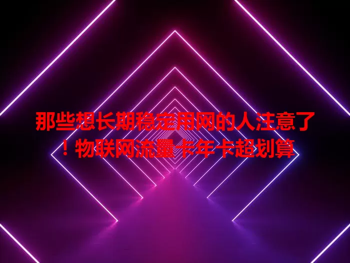 那些想长期稳定用网的人注意了！物联网流量卡年卡超划算