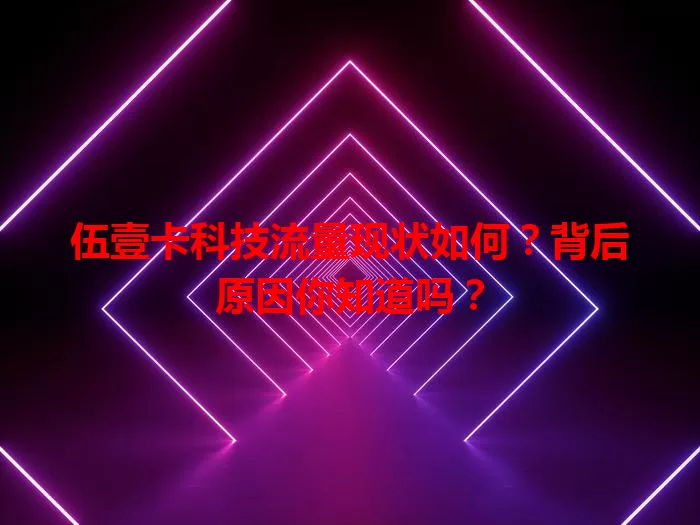 伍壹卡科技流量现状如何？背后原因你知道吗？