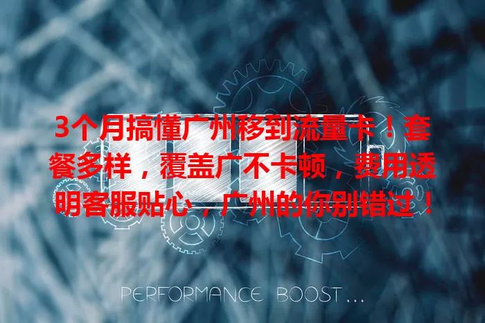 3个月搞懂广州移到流量卡！套餐多样，覆盖广不卡顿，费用透明客服贴心，广州的你别错过！