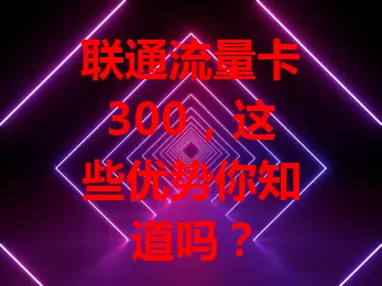 联通流量卡300，这些优势你知道吗？