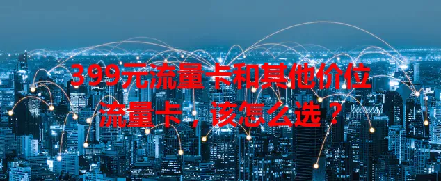 399元流量卡和其他价位流量卡，该怎么选？