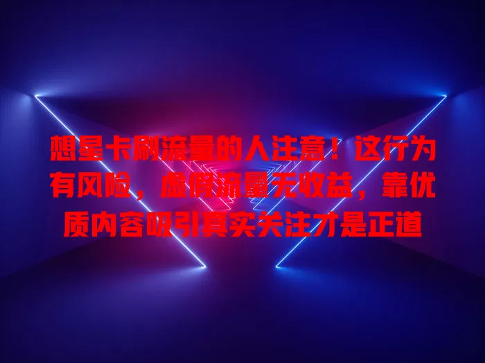 想星卡刷流量的人注意！这行为有风险，虚假流量无收益，靠优质内容吸引真实关注才是正道