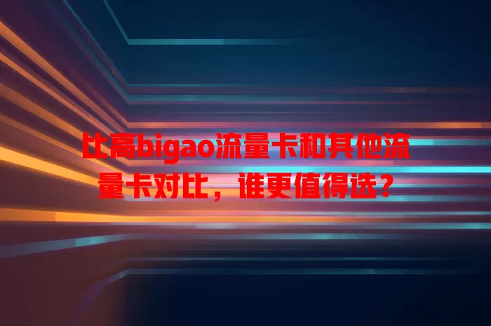 比高bigao流量卡和其他流量卡对比，谁更值得选？