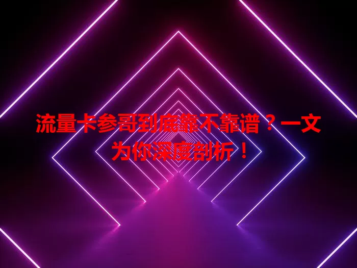 流量卡参哥到底靠不靠谱？一文为你深度剖析！