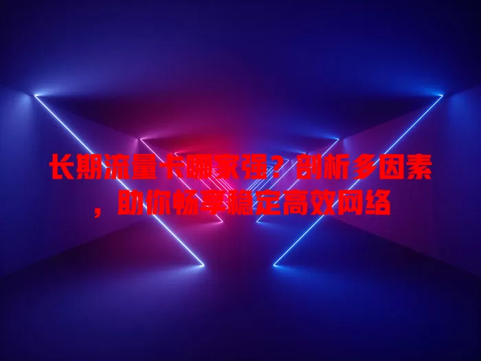 长期流量卡哪家强？剖析多因素，助你畅享稳定高效网络