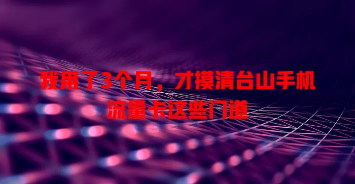 我用了3个月，才摸清台山手机流量卡这些门道