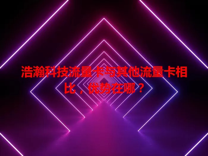 浩瀚科技流量卡与其他流量卡相比，优势在哪？