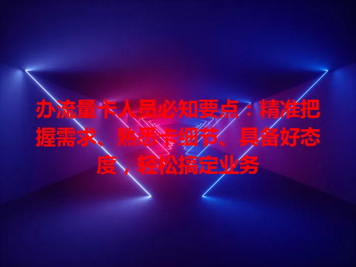 办流量卡人员必知要点：精准把握需求、熟悉卡细节、具备好态度，轻松搞定业务
