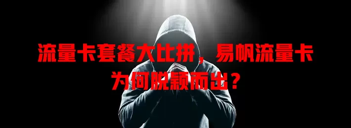 流量卡套餐大比拼，易帆流量卡为何脱颖而出？
