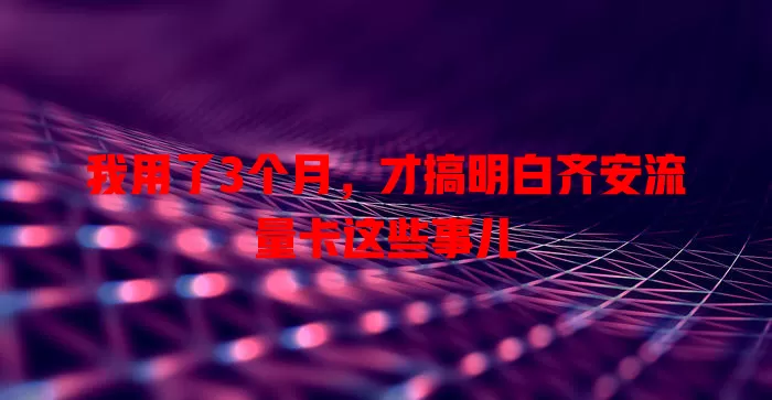 我用了3个月，才搞明白齐安流量卡这些事儿