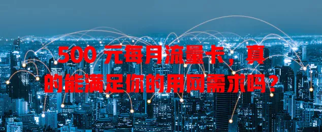 500 元每月流量卡，真的能满足你的用网需求吗？