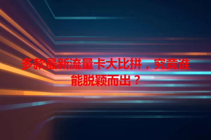 多款最新流量卡大比拼，究竟谁能脱颖而出？