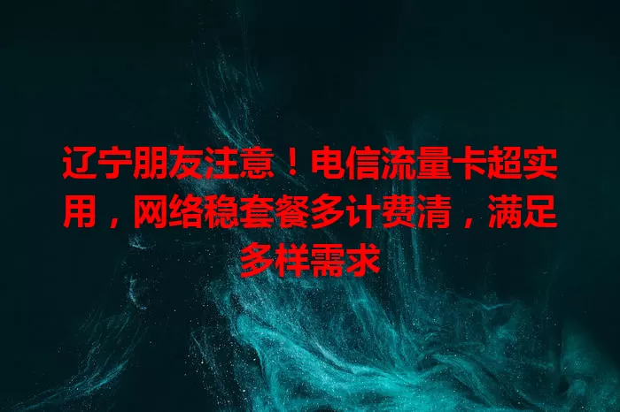 辽宁朋友注意！电信流量卡超实用，网络稳套餐多计费清，满足多样需求