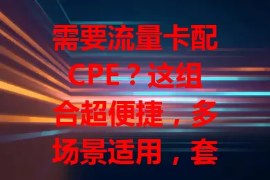 需要流量卡配CPE？这组合超便捷，多场景适用，套餐灵活，设备易上手，速来了解！