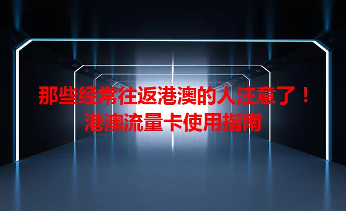 那些经常往返港澳的人注意了！港澳流量卡使用指南