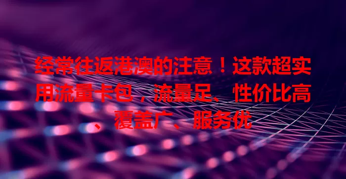 经常往返港澳的注意！这款超实用流量卡包，流量足、性价比高、覆盖广、服务优