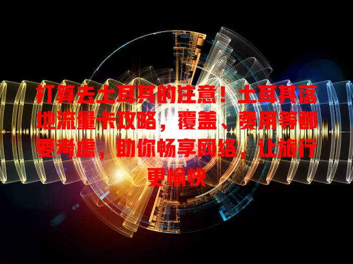 打算去土耳其的注意！土耳其落地流量卡攻略，覆盖、费用等都要考虑，助你畅享网络，让旅行更愉快
