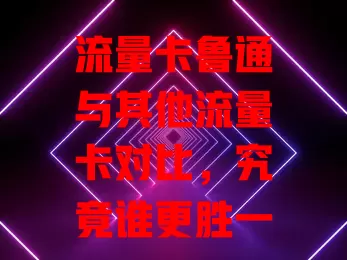 流量卡鲁通与其他流量卡对比，究竟谁更胜一筹？