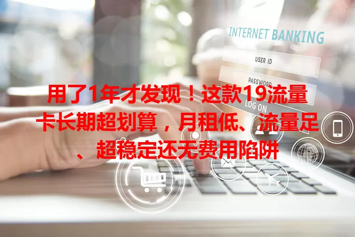 用了1年才发现！这款19流量卡长期超划算，月租低、流量足、超稳定还无费用陷阱