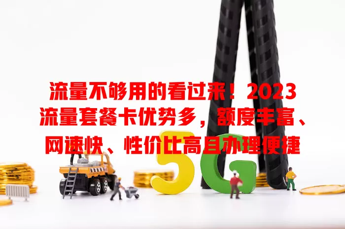 流量不够用的看过来！2023流量套餐卡优势多，额度丰富、网速快、性价比高且办理便捷
