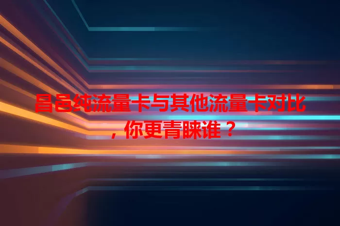 昌邑纯流量卡与其他流量卡对比，你更青睐谁？
