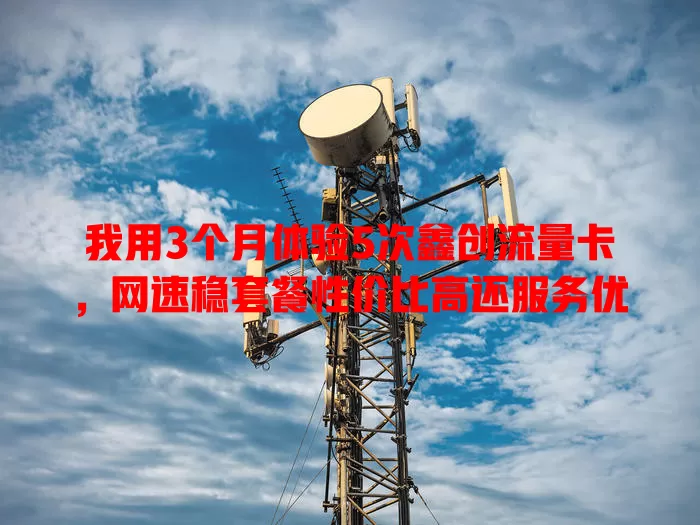 我用3个月体验5次鑫创流量卡，网速稳套餐性价比高还服务优