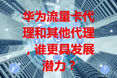 华为流量卡代理和其他代理，谁更具发展潜力？