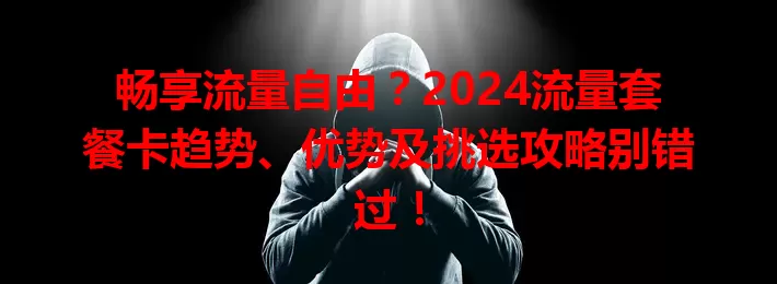 畅享流量自由？2024流量套餐卡趋势、优势及挑选攻略别错过！