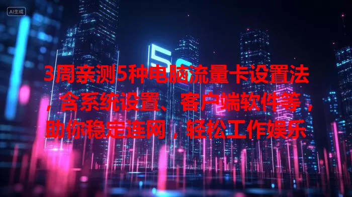 3周亲测5种电脑流量卡设置法，含系统设置、客户端软件等，助你稳定连网，轻松工作娱乐