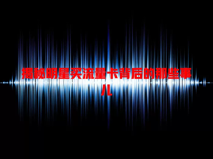 揭秘明星买流量卡背后的那些事儿