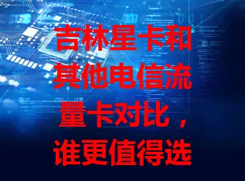 吉林星卡和其他电信流量卡对比，谁更值得选？