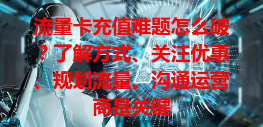 流量卡充值难题怎么破？了解方式、关注优惠、规划流量、沟通运营商是关键
