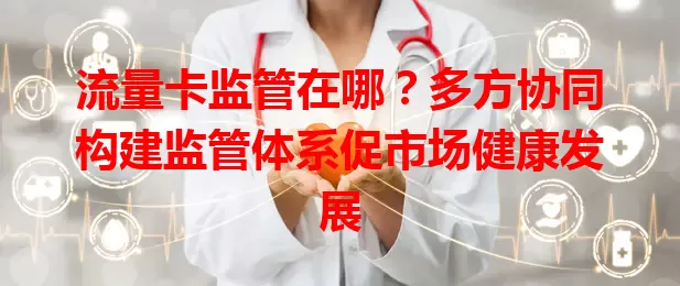 流量卡监管在哪？多方协同构建监管体系促市场健康发展