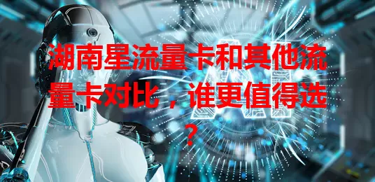 湖南星流量卡和其他流量卡对比，谁更值得选？