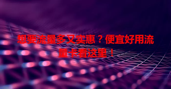 想要流量多又实惠？便宜好用流量卡看这里！
